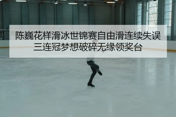 陈巍花样滑冰世锦赛自由滑连续失误 三连冠梦想破碎无缘领奖台