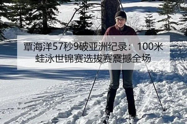 覃海洋57秒9破亚洲纪录：100米蛙泳世锦赛选拔赛震撼全场