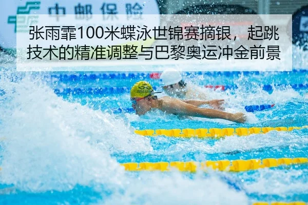 张雨霏100米蝶泳世锦赛摘银，起跳技术的精准调整与巴黎奥运冲金前景