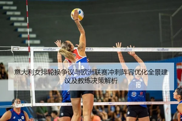 意大利女排轮换争议与欧洲联赛冲刺阵容优化全景建议及教练决策解析