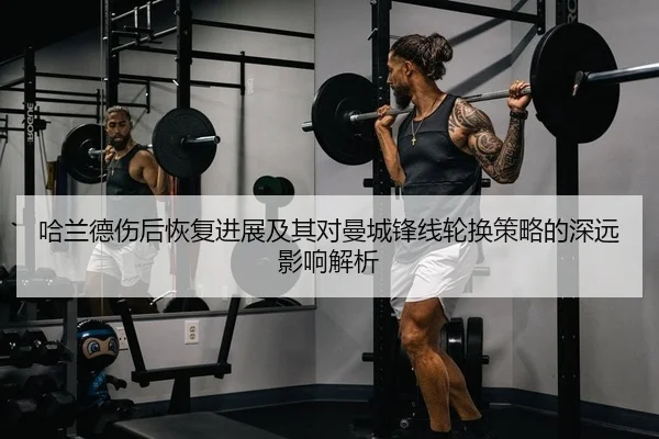 哈兰德伤后恢复进展及其对曼城锋线轮换策略的深远影响解析