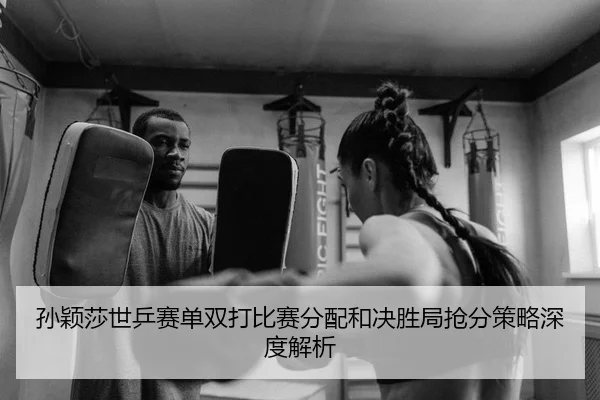 孙颖莎世乒赛单双打比赛分配和决胜局抢分策略深度解析